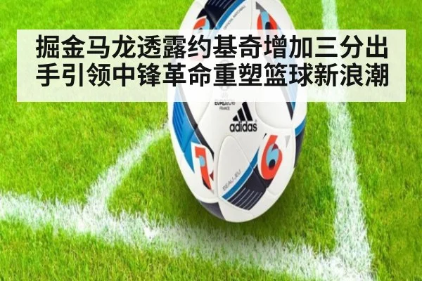 掘金马龙透露约基奇增加三分出手引领中锋革命重塑篮球新浪潮