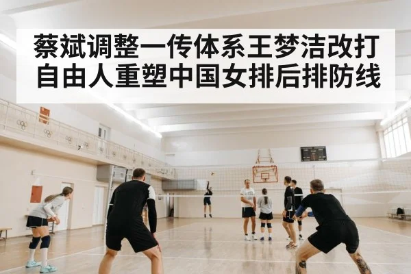 蔡斌调整一传体系王梦洁改打自由人重塑中国女排后排防线